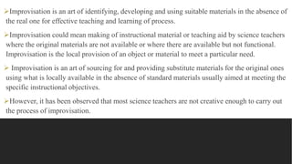 Improvisation is an art of identifying, developing and using suitable materials in the absence of
the real one for effective teaching and learning of process.
Improvisation could mean making of instructional material or teaching aid by science teachers
where the original materials are not available or where there are available but not functional.
Improvisation is the local provision of an object or material to meet a particular need.
 Improvisation is an art of sourcing for and providing substitute materials for the original ones
using what is locally available in the absence of standard materials usually aimed at meeting the
specific instructional objectives.
However, it has been observed that most science teachers are not creative enough to carry out
the process of improvisation.
 