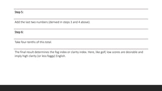 Step 5:
Add the last two numbers (derived in steps 3 and 4 above).
Step 6:
Take four-tenths of this total.
The final result determines the fog index or clarity index. Here, like golf, low scores are desirable and
imply high clarity (or less foggy) English.
 