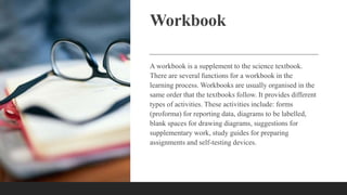 Workbook
A workbook is a supplement to the science textbook.
There are several functions for a workbook in the
learning process. Workbooks are usually organised in the
same order that the textbooks follow. It provides different
types of activities. These activities include: forms
(proforma) for reporting data, diagrams to be labelled,
blank spaces for drawing diagrams, suggestions for
supplementary work, study guides for preparing
assignments and self-testing devices.
 