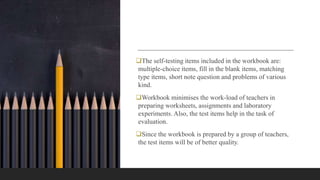 The self-testing items included in the workbook are:
multiple-choice items, fill in the blank items, matching
type items, short note question and problems of various
kind.
Workbook minimises the work-load of teachers in
preparing worksheets, assignments and laboratory
experiments. Also, the test items help in the task of
evaluation.
Since the workbook is prepared by a group of teachers,
the test items will be of better quality.
 