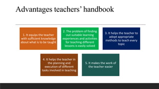 Advantages teachers’handbook
1. It equips the teacher
with sufficient knowledge
about what is to be taught
2. The problem of finding
out suitable learning
experiences and activities
for teaching different
lessons is easily solved
3. It helps the teacher to
adopt appropriate
methods to teach every
topic
4. It helps the teacher in
the planning and
execution of different
tasks involved in teaching
5. It makes the work of
the teacher easier
 