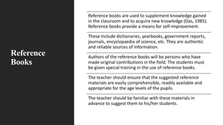 Reference
Books
Reference books are used to supplement knowledge gained
in the classroom and to acquire new knowledge (Das, 1985).
Reference books provide a means for self-improvement.
These include dictionaries, yearbooks, government reports,
journals, encyclopaedia of science, etc. They are authentic
and reliable sources of information.
Authors of the reference books will be persons who have
made original contributions in the field. The students must
be given special training in the use of reference books.
The teacher should ensure that the suggested reference
materials are easily comprehensible, readily available and
appropriate for the age levels of the pupils.
The teacher should be familiar with these materials in
advance to suggest them to his/her students.
 