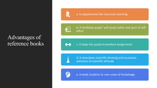 Advantages of
reference books
a. It supplements the classroom learning
b. It facilitates pupils’ self-study habits and spirit of self-
effort
c. It helps the pupils to workout assignments
d. It stimulates scientific thinking and inculcates
elements of scientific attitude
e. It leads students to new vistas of knowledge
 