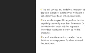 The aids devised and made by a teacher or by
pupils in the school laboratory or workshop is
called improvised aids or homemade aids.
It is not always possible to purchase the aids
especially the costly ones from the market. Or
in certain other cases, suitable apparatus
needed for classrooms may not be readily
available.
In such situations a science teacher has to
fabricate some equipment for classroom and
laboratory use.
 
