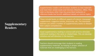 Supplementary
Readers
Supplementary readers will introduce students to new materials
and meet their varied needs and interests (Washton, 1961). They
refer to literature other than the prescribed textbooks or
reference books but furnish additional details on science topics.
These include books on different aspects of science, newspaper
supplements, magazine articles, brochures, etc. The interested
learners can utilise a number of supplementary books to deepen
their subject competencies.
Good supplementary reading in science will serve to stimulate
additional reading in the same or related topic. This can develop
initiative and self-direction in the learners.
Teachers should encourage their students in reading
supplementary materials, by helping in proper selection of
materials that are challenging to the learners.
 