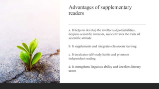 Advantages of supplementary
readers
a. It helps to develop the intellectual potentialities,
deepens scientific interests, and cultivates the traits of
scientific attitude
b. It supplements and integrates classroom learning
c. It inculcates self-study habits and promotes
independent reading
d. It strengthens linguistic ability and develops literary
tastes
 