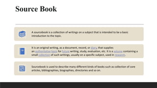 Source Book
A sourcebook is a collection of writings on a subject that is intended to be a basic
introduction to the topic.
It is an original writing, as a document, record, or diary, that supplies
an authoritative basis for future writing, study, evaluation, etc. It is a volume containing a
small collection of such writings, usually on a specific subject, used in research.
Sourcebook is used to describe many different kinds of books such as collection of core
articles, bibliographies, biographies, directories and so on.
 