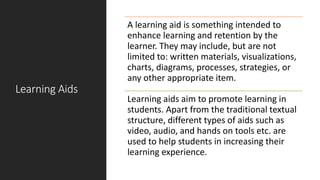 Learning Aids
A learning aid is something intended to
enhance learning and retention by the
learner. They may include, but are not
limited to: written materials, visualizations,
charts, diagrams, processes, strategies, or
any other appropriate item.
Learning aids aim to promote learning in
students. Apart from the traditional textual
structure, different types of aids such as
video, audio, and hands on tools etc. are
used to help students in increasing their
learning experience.
 