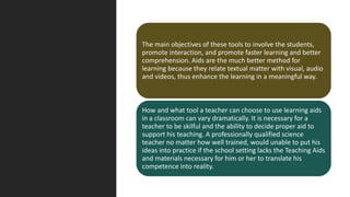 The main objectives of these tools to involve the students,
promote interaction, and promote faster learning and better
comprehension. Aids are the much better method for
learning because they relate textual matter with visual, audio
and videos, thus enhance the learning in a meaningful way.
How and what tool a teacher can choose to use learning aids
in a classroom can vary dramatically. It is necessary for a
teacher to be skilful and the ability to decide proper aid to
support his teaching. A professionally qualified science
teacher no matter how well trained, would unable to put his
ideas into practice if the school setting lacks the Teaching Aids
and materials necessary for him or her to translate his
competence into reality.
 