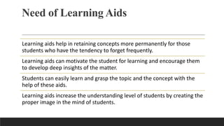 Need of Learning Aids
Learning aids help in retaining concepts more permanently for those
students who have the tendency to forget frequently.
Learning aids can motivate the student for learning and encourage them
to develop deep insights of the matter.
Students can easily learn and grasp the topic and the concept with the
help of these aids.
Learning aids increase the understanding level of students by creating the
proper image in the mind of students.
 