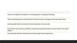 These are helpful for students in increasing their conceptual thinking.
These aids develop the environment of interest and a craving for learning inside them.
Learning aids help to increase the learning faster and accurate.
It has been seen that visual effects create learning of permanent nature rather than audio
effects.
Learning aids help the students learning through direct experience.
 