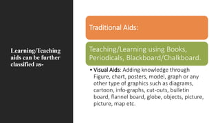 Learning/Teaching
aids can be further
classified as-
Traditional Aids:
Teaching/Learning using Books,
Periodicals, Blackboard/Chalkboard.
• Visual Aids: Adding knowledge through
Figure, chart, posters, model, graph or any
other type of graphics such as diagrams,
cartoon, info-graphs, cut-outs, bulletin
board, flannel board, globe, objects, picture,
picture, map etc.
 