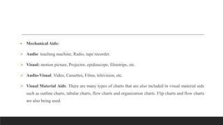  Mechanical Aids:
 Audio: teaching machine, Radio, tape recorder.
 Visual: motion picture, Projector, epidiascope, filmstrips, etc.
 Audio-Visual: Video, Cassettes, Films, television, etc.
 Visual Material Aids: There are many types of charts that are also included in visual material aids
such as outline charts, tabular charts, flow charts and organization charts. Flip charts and flow charts
are also being used.
 