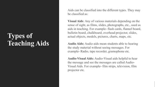 Types of
Teaching Aids
Aids can be classified into the different types. They may
be classified as:
Visual Aids: Any of various materials depending on the
sense of sight, as films, slides, photographs, etc., used as
aids in teaching. For example- flash cards, flannel board,
bulletin board, chalkboard, overhead projector, slides,
actual objects, models, pictures, charts, maps, etc.
Audio Aids: Audio aids mean students able to hearing
the study material without seeing messages. For
example- Radio, tape recorder, gramophone etc.
Audio-Visual Aids: Audio-Visual aids helpful to hear
the message and see the messages are called Audio-
Visual Aids. For example- film strips, television, film
projector etc.
 