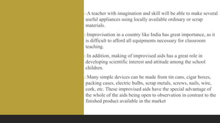 oA teacher with imagination and skill will be able to make several
useful appliances using locally available ordinary or scrap
materials.
oImprovisation in a country like India has great importance, as it
is difficult to afford all equipments necessary for classroom
teaching.
oIn addition, making of improvised aids has a great role in
developing scientific interest and attitude among the school
children.
oMany simple devices can be made from tin cans, cigar boxes,
packing cases, electric bulbs, scrap metals, screws, nails, wire,
cork, etc. These improvised aids have the special advantage of
the whole of the aids being open to observation in contrast to the
finished product available in the market
 