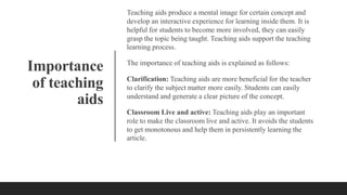 Importance
of teaching
aids
Teaching aids produce a mental image for certain concept and
develop an interactive experience for learning inside them. It is
helpful for students to become more involved, they can easily
grasp the topic being taught. Teaching aids support the teaching
learning process.
The importance of teaching aids is explained as follows:
Clarification: Teaching aids are more beneficial for the teacher
to clarify the subject matter more easily. Students can easily
understand and generate a clear picture of the concept.
Classroom Live and active: Teaching aids play an important
role to make the classroom live and active. It avoids the students
to get monotonous and help them in persistently learning the
article.
 
