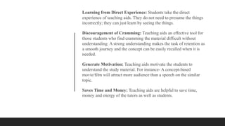 Learning from Direct Experience: Students take the direct
experience of teaching aids. They do not need to presume the things
incorrectly; they can just learn by seeing the things.
Discouragement of Cramming: Teaching aids an effective tool for
those students who find cramming the material difficult without
understanding. A strong understanding makes the task of retention as
a smooth journey and the concept can be easily recalled when it is
needed.
Generate Motivation: Teaching aids motivate the students to
understand the study material. For instance- A concept-based
movie/film will attract more audience than a speech on the similar
topic.
Saves Time and Money: Teaching aids are helpful to save time,
money and energy of the tutors as well as students.
 