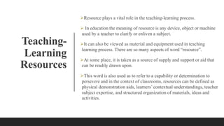 Teaching-
Learning
Resources
Resource plays a vital role in the teaching-learning process.
 In education the meaning of resource is any device, object or machine
used by a teacher to clarify or enliven a subject.
It can also be viewed as material and equipment used in teaching
learning process. There are so many aspects of word “resource”.
At some place, it is taken as a source of supply and support or aid that
can be readily drawn upon.
This word is also used as to refer to a capability or determination to
persevere and in the context of classrooms, resources can be defined as
physical demonstration aids, learners’ contextual understandings, teacher
subject expertise, and structured organization of materials, ideas and
activities.
 
