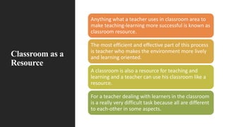 Classroom as a
Resource
Anything what a teacher uses in classroom area to
make teaching-learning more successful is known as
classroom resource.
The most efficient and effective part of this process
is teacher who makes the environment more lively
and learning oriented.
A classroom is also a resource for teaching and
learning and a teacher can use his classroom like a
resource.
For a teacher dealing with learners in the classroom
is a really very difficult task because all are different
to each-other in some aspects.
 