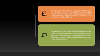 Therefore, for a teacher it is very important that s/he
would include variety of learning resources during the
teaching, because adoption capability and preferences
of learners may be different.
To make his/her class learner friendly and convert it as a
resource room, teacher has to carry extra effort and this
depends on the competency of the teacher that how is
s/he going to convert his/her traditional classroom into
resourceful classroom.
 