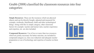 Grubb (2008) classified the classroom resources into four
categories:
Simple Resources: These are the resources which are physical
objects and can be directly bought, adjusted and measured for
example- textbooks, blackboard, chalk and other technological
things. Along with this in simple category, other classroom
factors for example- teacher and learner ratio, teacher experience
and expertise, etc. are also included.
Compound Resources: Use of two or more than two resources
which are jointly necessary for better outcome, are included in
compound category as; class size reduction and adequate teacher
preparation or use of technology and expertise of teacher on them
etc.
 