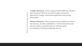 Complex Resources: In this category Grubb (2008) has included
those resources which are not easily bought, measured or
adjusted for example- instructional approaches and teaching
philosophies.
Abstract Resources: Those resources that are difficult to discern
and measure, and often embedded in a web of relationships and
practices within a specified school as; internal teacher
accountability, distributed leadership roles etc.
 