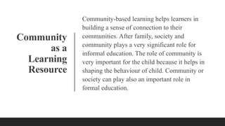 Community
as a
Learning
Resource
Community-based learning helps learners in
building a sense of connection to their
communities. After family, society and
community plays a very significant role for
informal education. The role of community is
very important for the child because it helps in
shaping the behaviour of child. Community or
society can play also an important role in
formal education.
 