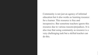 Community is not just an agency of informal
education but it also works as learning resource
for a learner. This resource is free and
inexpensive. But sometime teachers ignore this
resource due to various reasons/prejudices. It is
also true that using community as resource is a
very challenging task but a skilled teacher can
do this.
 