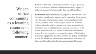We can
utilize
community
as a learning
resource in
following
manner:
Guidance Services: Community members can give guidance
services to learners. Older members of community, expert of
different area can help learners by their valuable guidance.
Lecture of Guests: In the schools, experts of different area can
be invited for delivering lectures and presentation. These guests
may be expert of any area as social worker, mathematician,
doctor, scientist, social scientist, sport person etc. With the
collaboration of a local organization or group an educational
institution may provide additional learning experiences in the
school premises such as; a scientific institution can help the
school develop a robotics program or in making of low budget
household equipments. Like this, learners are getting information
within the school and community resources and authorities are
being used to enhance the learning experiences of learners.
 