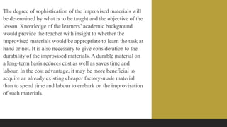 The degree of sophistication of the improvised materials will
be determined by what is to be taught and the objective of the
lesson. Knowledge of the learners’ academic background
would provide the teacher with insight to whether the
improvised materials would be appropriate to learn the task at
hand or not. It is also necessary to give consideration to the
durability of the improvised materials. A durable material on
a long-term basis reduces cost as well as saves time and
labour, In the cost advantage, it may be more beneficial to
acquire an already existing cheaper factory-made material
than to spend time and labour to embark on the improvisation
of such materials.
 