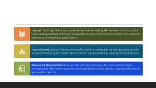 Libraries: Public, private or community library may be used by the learners. In this condition
those reading material which are not available in school library can be utilized by the learners
learners in community or public library.
Nature Centres: Many of nature centres offer home schooling classes and resources, as well
as apprenticeship opportunities. Nature centres can be utilized as learning resource like this.
Museums & Historical Sites: Learners can visit a local museum for some content. Some
museums also offer online resources and materials for curious learners. Learners also may be
be benefitted by this.
 