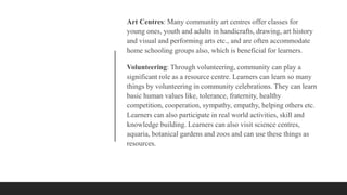 Art Centres: Many community art centres offer classes for
young ones, youth and adults in handicrafts, drawing, art history
and visual and performing arts etc., and are often accommodate
home schooling groups also, which is beneficial for learners.
Volunteering: Through volunteering, community can play a
significant role as a resource centre. Learners can learn so many
things by volunteering in community celebrations. They can learn
basic human values like, tolerance, fraternity, healthy
competition, cooperation, sympathy, empathy, helping others etc.
Learners can also participate in real world activities, skill and
knowledge building. Learners can also visit science centres,
aquaria, botanical gardens and zoos and can use these things as
resources.
 