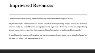 Improvised Resources
• Improvised resources are very important and every teacher should be equipped with this.
•In present scenario improvisation has become crucial in teaching-learning process because the economic
situation makes the cost of facilities and equipment very high amidst decreasing or near lack of purchasing
power. Improvisation reveals that there are possibilities of alternatives to teaching and learning aids.
•It should therefore meet specific teaching and learning situation. Improvisation can be thought of as an “on
the spot” or “off the cuff” spontaneous activity.
 
