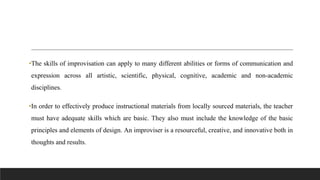 •The skills of improvisation can apply to many different abilities or forms of communication and
expression across all artistic, scientific, physical, cognitive, academic and non-academic
disciplines.
•In order to effectively produce instructional materials from locally sourced materials, the teacher
must have adequate skills which are basic. They also must include the knowledge of the basic
principles and elements of design. An improviser is a resourceful, creative, and innovative both in
thoughts and results.
 