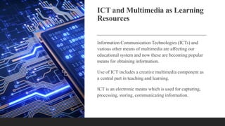 ICT and Multimedia as Learning
Resources
Information Communication Technologies (ICTs) and
various other means of multimedia are affecting our
educational system and now these are becoming popular
means for obtaining information.
Use of ICT includes a creative multimedia component as
a central part in teaching and learning.
ICT is an electronic means which is used for capturing,
processing, storing, communicating information.
 