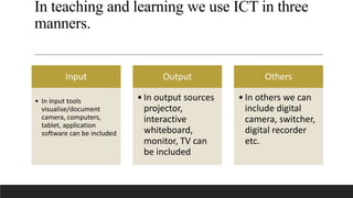 In teaching and learning we use ICT in three
manners.
Input
• In input tools
visualise/document
camera, computers,
tablet, application
software can be included
Output
• In output sources
projector,
interactive
whiteboard,
monitor, TV can
be included
Others
• In others we can
include digital
camera, switcher,
digital recorder
etc.
 