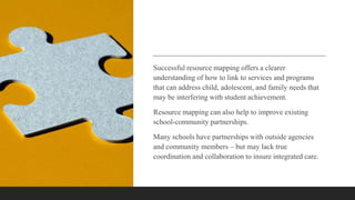 Successful resource mapping offers a clearer
understanding of how to link to services and programs
that can address child, adolescent, and family needs that
may be interfering with student achievement.
Resource mapping can also help to improve existing
school-community partnerships.
Many schools have partnerships with outside agencies
and community members – but may lack true
coordination and collaboration to insure integrated care.
 