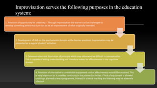 Improvisation serves the following purposes in the education
system:
1. Provision of opportunity for creativity: - Through improvisation the learner can be challenged to
develop something which may turn out to be an improvement of what originally intended.
2. Development of skill on the psychomotor domain as the learner practices. Improvisation may be
presented as a regular student’ activities.
3. Demonstration and illustration of principle which may otherwise be difficult to conceptualize.
This is capable of aiding understanding and therefore makes for effectiveness in the cognitive
domain
4. Provision of alternative to unavailable equipment so that effectiveness may still be attained. This
is very important as it provides continuity in the planned activities. If lack of equipment is allowed
to disrupt planned science programme, interest in science teaching and learning may be adversely
affected
 