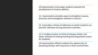 10.Improvisation encourages students towards the
development of creative abilities;
11. Improvisation provides ways to strengthen enquiry,
discovery and investigative method in sciences
12. It provides a frame of reference on which students can
key their attention during classroom activities.
13. It enables teacher to think of cheaper, better and
faster methods of making teaching learning process easier
for students;
14.Improvisation affords students the opportunity of
becoming familiar with resources in their environment.
 