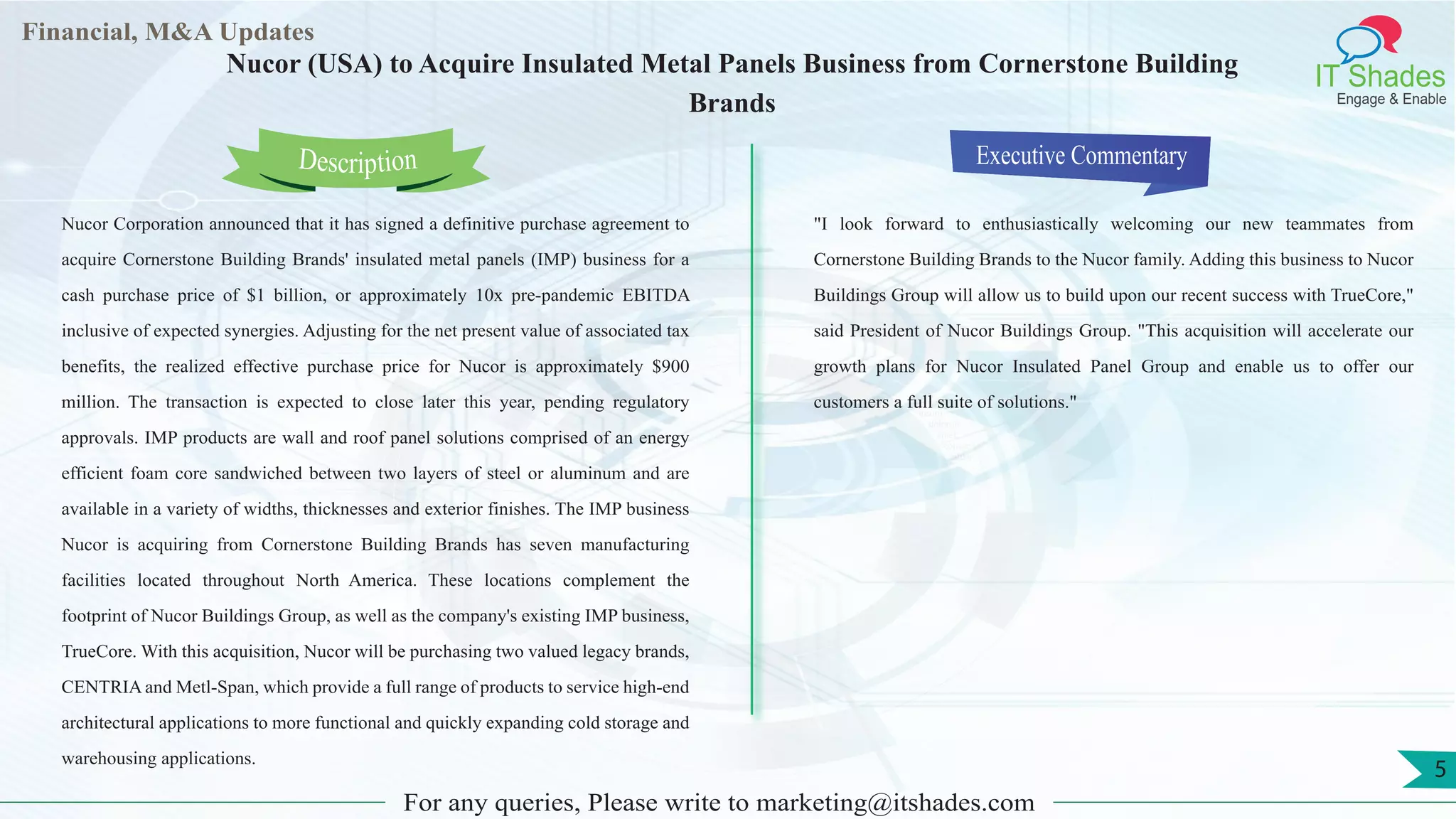 Lorem
ipsum
dolor sit
amet,
consec-
tetuer
Financial, M&A Updates
IT Shades
Engage & Enable
Nucor (USA) to Acquire Insulated Metal Panels Business from Cornerstone Building
Brands
Nucor Corporation announced that it has signed a definitive purchase agreement to
acquire Cornerstone Building Brands' insulated metal panels (IMP) business for a
cash purchase price of $1 billion, or approximately 10x pre-pandemic EBITDA
inclusive of expected synergies. Adjusting for the net present value of associated tax
benefits, the realized effective purchase price for Nucor is approximately $900
million. The transaction is expected to close later this year, pending regulatory
approvals. IMP products are wall and roof panel solutions comprised of an energy
efficient foam core sandwiched between two layers of steel or aluminum and are
available in a variety of widths, thicknesses and exterior finishes. The IMP business
Nucor is acquiring from Cornerstone Building Brands has seven manufacturing
facilities located throughout North America. These locations complement the
footprint of Nucor Buildings Group, as well as the company's existing IMP business,
TrueCore. With this acquisition, Nucor will be purchasing two valued legacy brands,
CENTRIA and Metl-Span, which provide a full range of products to service high-end
architectural applications to more functional and quickly expanding cold storage and
warehousing applications.
Executive Commentary
"I look forward to enthusiastically welcoming our new teammates from
Cornerstone Building Brands to the Nucor family. Adding this business to Nucor
Buildings Group will allow us to build upon our recent success with TrueCore,"
said President of Nucor Buildings Group. "This acquisition will accelerate our
growth plans for Nucor Insulated Panel Group and enable us to offer our
customers a full suite of solutions."
For any queries, Please write to marketing@itshades.com
Description
5
 