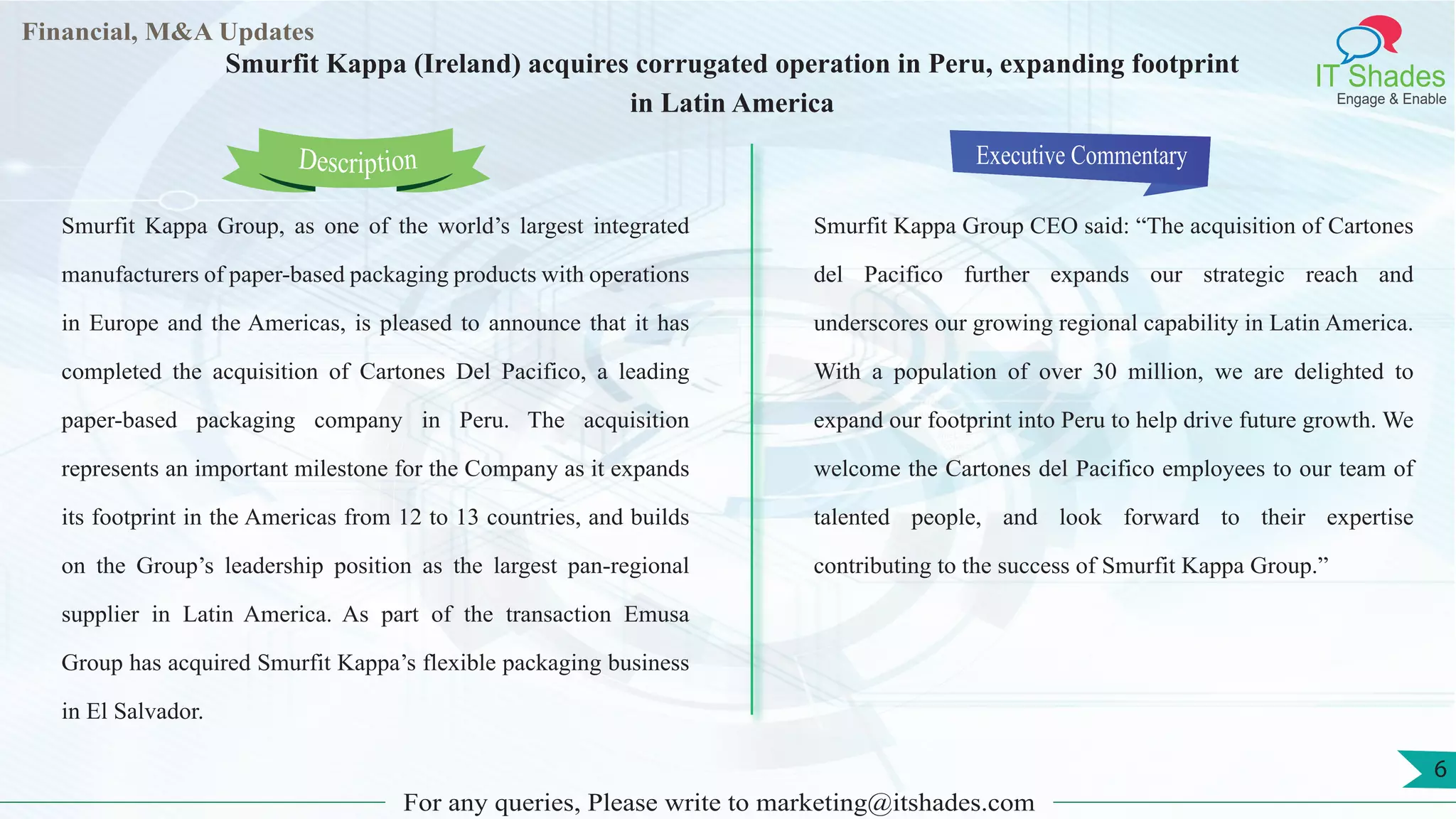 Lorem
ipsum
dolor sit
amet,
consec-
tetuer
Financial, M&A Updates
IT Shades
Engage & Enable
Smurfit Kappa (Ireland) acquires corrugated operation in Peru, expanding footprint
in Latin America
Smurfit Kappa Group, as one of the world’s largest integrated
manufacturers of paper-based packaging products with operations
in Europe and the Americas, is pleased to announce that it has
completed the acquisition of Cartones Del Pacifico, a leading
paper-based packaging company in Peru. The acquisition
represents an important milestone for the Company as it expands
its footprint in the Americas from 12 to 13 countries, and builds
on the Group’s leadership position as the largest pan-regional
supplier in Latin America. As part of the transaction Emusa
Group has acquired Smurfit Kappa’s flexible packaging business
in El Salvador.
Executive Commentary
Smurfit Kappa Group CEO said: “The acquisition of Cartones
del Pacifico further expands our strategic reach and
underscores our growing regional capability in Latin America.
With a population of over 30 million, we are delighted to
expand our footprint into Peru to help drive future growth. We
welcome the Cartones del Pacifico employees to our team of
talented people, and look forward to their expertise
contributing to the success of Smurfit Kappa Group.”
For any queries, Please write to marketing@itshades.com
Description
6
 