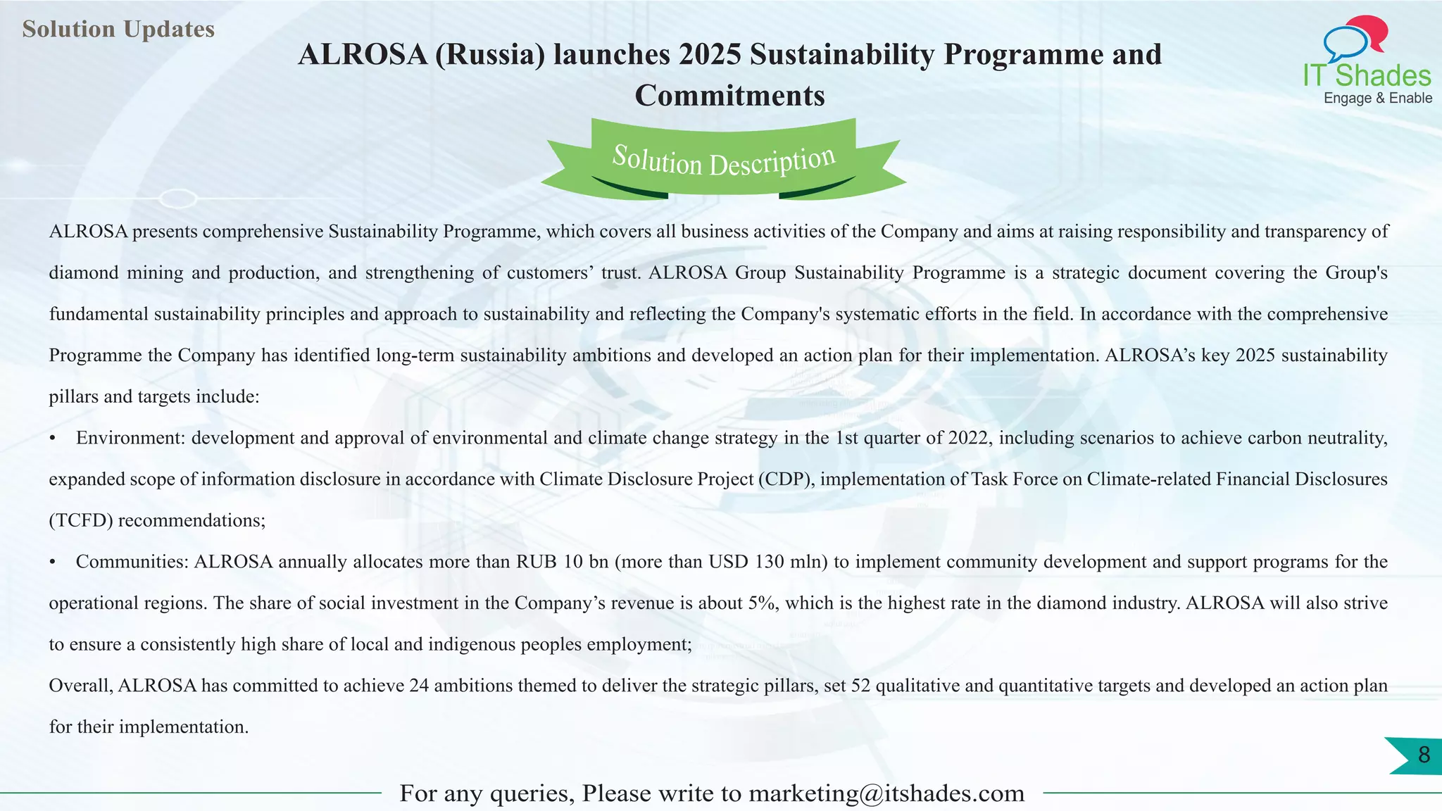 Lorem ipsum
dolor sit amet,
consec-
tetuer
adipisc-
ing elit,
sed
diam
nonum-
my
nibh
euis-
mod
tincid-
unt ut
laoreet
dolore
magna
aliquam
erat
volutpat.
Ut wisi enim ad
minim veniam, quis nostrud exerci tation
ullamcorper
Lorem
ipsum dolor sit
amet, consectetuer
adipiscing elit, sed diam
nonummy
nib
Solution Updates
IT Shades
Engage & Enable
ALROSA (Russia) launches 2025 Sustainability Programme and
Commitments
For any queries, Please write to marketing@itshades.com
8
Solution Description
ALROSA presents comprehensive Sustainability Programme, which covers all business activities of the Company and aims at raising responsibility and transparency of
diamond mining and production, and strengthening of customers’ trust. ALROSA Group Sustainability Programme is a strategic document covering the Group's
fundamental sustainability principles and approach to sustainability and reflecting the Company's systematic efforts in the field. In accordance with the comprehensive
Programme the Company has identified long-term sustainability ambitions and developed an action plan for their implementation. ALROSA’s key 2025 sustainability
pillars and targets include:
• Environment: development and approval of environmental and climate change strategy in the 1st quarter of 2022, including scenarios to achieve carbon neutrality,
expanded scope of information disclosure in accordance with Climate Disclosure Project (CDP), implementation of Task Force on Climate-related Financial Disclosures
(TCFD) recommendations;
• Communities: ALROSA annually allocates more than RUB 10 bn (more than USD 130 mln) to implement community development and support programs for the
operational regions. The share of social investment in the Company’s revenue is about 5%, which is the highest rate in the diamond industry. ALROSA will also strive
to ensure a consistently high share of local and indigenous peoples employment;
Overall, ALROSA has committed to achieve 24 ambitions themed to deliver the strategic pillars, set 52 qualitative and quantitative targets and developed an action plan
for their implementation.
 