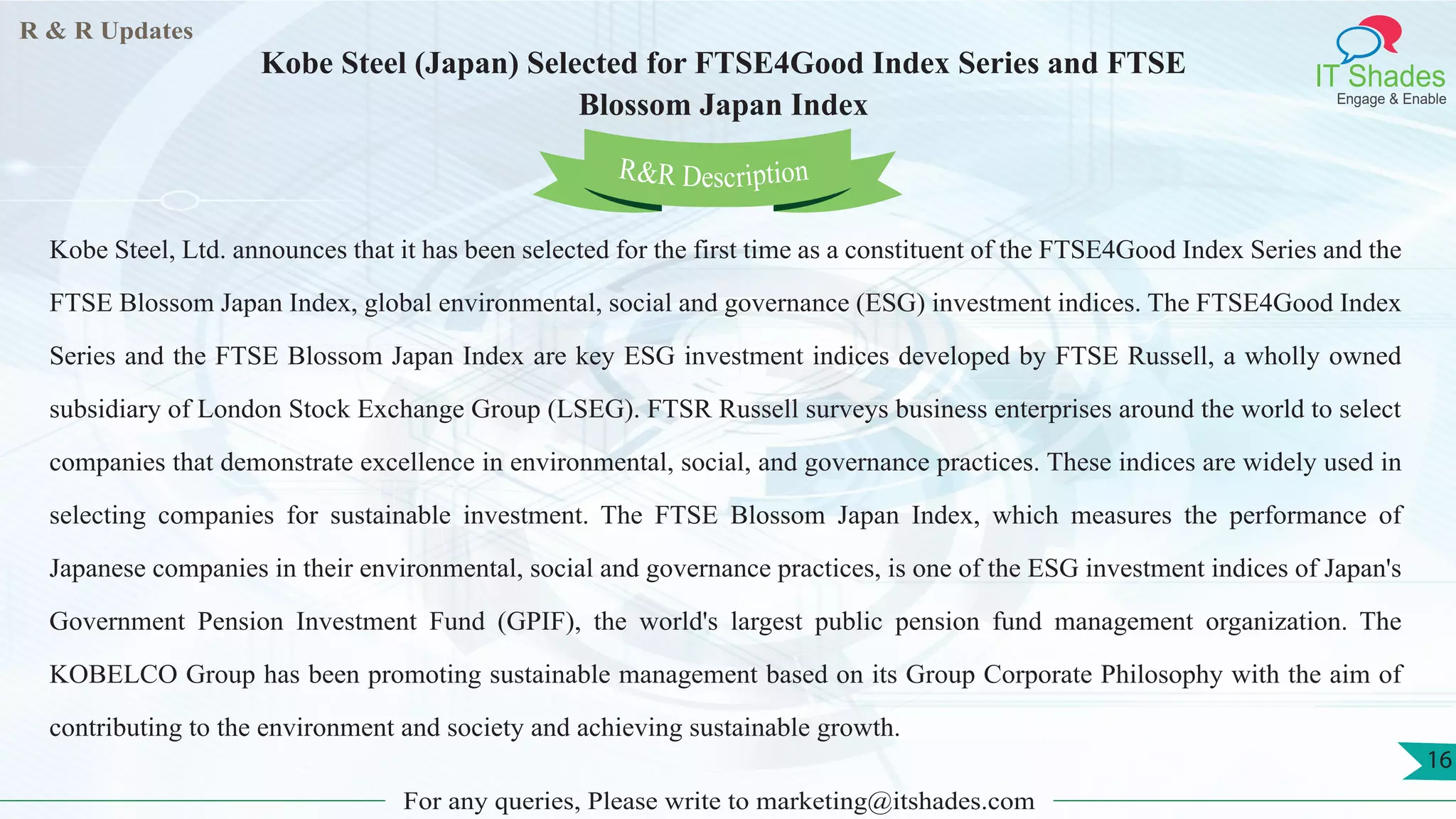 R & R Updates
IT Shades
Engage & Enable
Kobe Steel (Japan) Selected for FTSE4Good Index Series and FTSE
Blossom Japan Index
For any queries, Please write to marketing@itshades.com
16
Kobe Steel, Ltd. announces that it has been selected for the first time as a constituent of the FTSE4Good Index Series and the
FTSE Blossom Japan Index, global environmental, social and governance (ESG) investment indices. The FTSE4Good Index
Series and the FTSE Blossom Japan Index are key ESG investment indices developed by FTSE Russell, a wholly owned
subsidiary of London Stock Exchange Group (LSEG). FTSR Russell surveys business enterprises around the world to select
companies that demonstrate excellence in environmental, social, and governance practices. These indices are widely used in
selecting companies for sustainable investment. The FTSE Blossom Japan Index, which measures the performance of
Japanese companies in their environmental, social and governance practices, is one of the ESG investment indices of Japan's
Government Pension Investment Fund (GPIF), the world's largest public pension fund management organization. The
KOBELCO Group has been promoting sustainable management based on its Group Corporate Philosophy with the aim of
contributing to the environment and society and achieving sustainable growth.
R&R Description
 