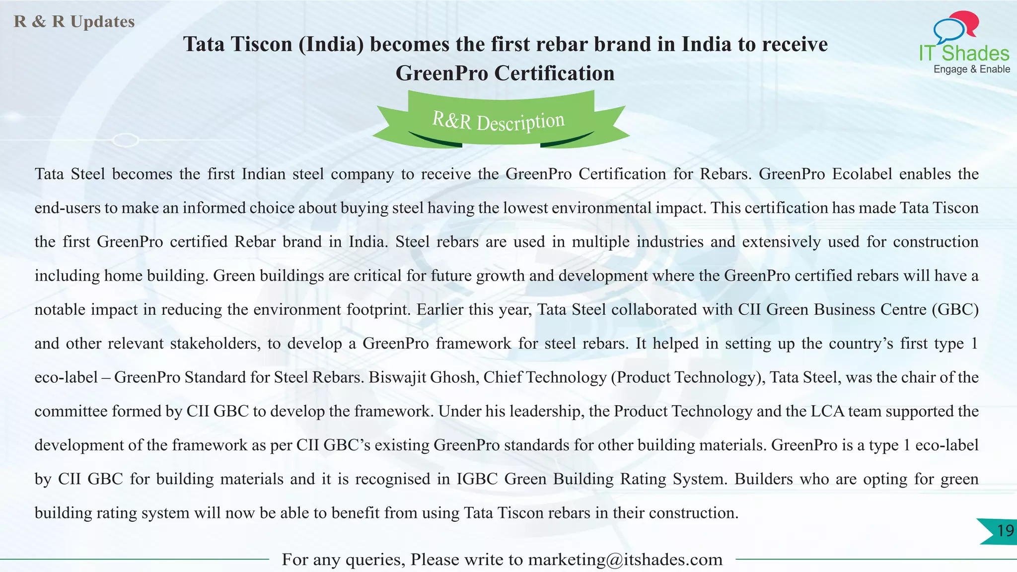 R & R Updates
IT Shades
Engage & Enable
Tata Tiscon (India) becomes the first rebar brand in India to receive
GreenPro Certification
For any queries, Please write to marketing@itshades.com
19
Tata Steel becomes the first Indian steel company to receive the GreenPro Certification for Rebars. GreenPro Ecolabel enables the
end-users to make an informed choice about buying steel having the lowest environmental impact. This certification has made Tata Tiscon
the first GreenPro certified Rebar brand in India. Steel rebars are used in multiple industries and extensively used for construction
including home building. Green buildings are critical for future growth and development where the GreenPro certified rebars will have a
notable impact in reducing the environment footprint. Earlier this year, Tata Steel collaborated with CII Green Business Centre (GBC)
and other relevant stakeholders, to develop a GreenPro framework for steel rebars. It helped in setting up the country’s first type 1
eco-label – GreenPro Standard for Steel Rebars. Biswajit Ghosh, Chief Technology (Product Technology), Tata Steel, was the chair of the
committee formed by CII GBC to develop the framework. Under his leadership, the Product Technology and the LCA team supported the
development of the framework as per CII GBC’s existing GreenPro standards for other building materials. GreenPro is a type 1 eco-label
by CII GBC for building materials and it is recognised in IGBC Green Building Rating System. Builders who are opting for green
building rating system will now be able to benefit from using Tata Tiscon rebars in their construction.
R&R Description
 
