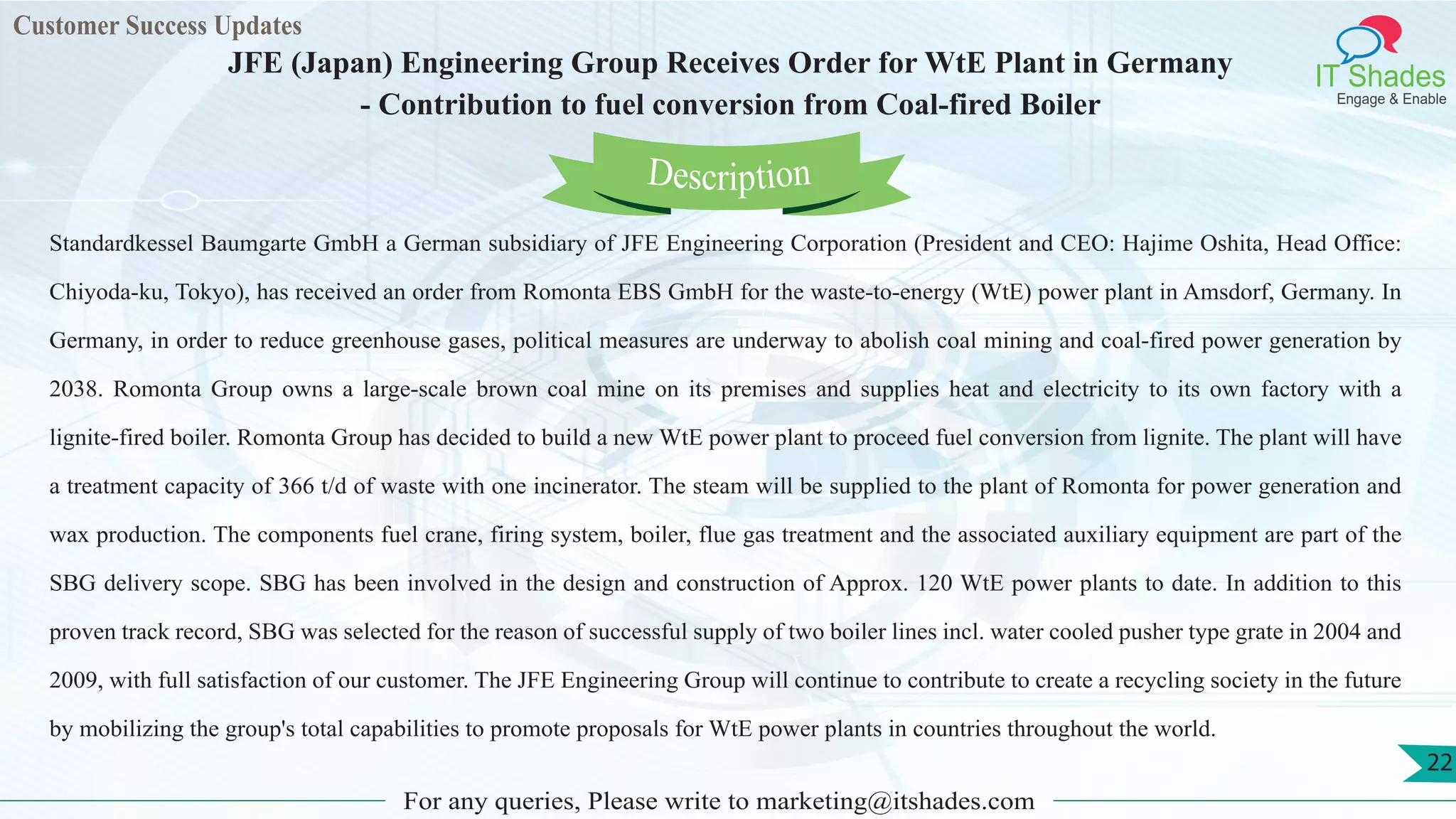 Customer Success Updates
IT Shades
Engage & Enable
JFE (Japan) Engineering Group Receives Order for WtE Plant in Germany
- Contribution to fuel conversion from Coal-fired Boiler
For any queries, Please write to marketing@itshades.com
22
Standardkessel Baumgarte GmbH a German subsidiary of JFE Engineering Corporation (President and CEO: Hajime Oshita, Head Office:
Chiyoda-ku, Tokyo), has received an order from Romonta EBS GmbH for the waste-to-energy (WtE) power plant in Amsdorf, Germany. In
Germany, in order to reduce greenhouse gases, political measures are underway to abolish coal mining and coal-fired power generation by
2038. Romonta Group owns a large-scale brown coal mine on its premises and supplies heat and electricity to its own factory with a
lignite-fired boiler. Romonta Group has decided to build a new WtE power plant to proceed fuel conversion from lignite. The plant will have
a treatment capacity of 366 t/d of waste with one incinerator. The steam will be supplied to the plant of Romonta for power generation and
wax production. The components fuel crane, firing system, boiler, flue gas treatment and the associated auxiliary equipment are part of the
SBG delivery scope. SBG has been involved in the design and construction of Approx. 120 WtE power plants to date. In addition to this
proven track record, SBG was selected for the reason of successful supply of two boiler lines incl. water cooled pusher type grate in 2004 and
2009, with full satisfaction of our customer. The JFE Engineering Group will continue to contribute to create a recycling society in the future
by mobilizing the group's total capabilities to promote proposals for WtE power plants in countries throughout the world.
Description
 