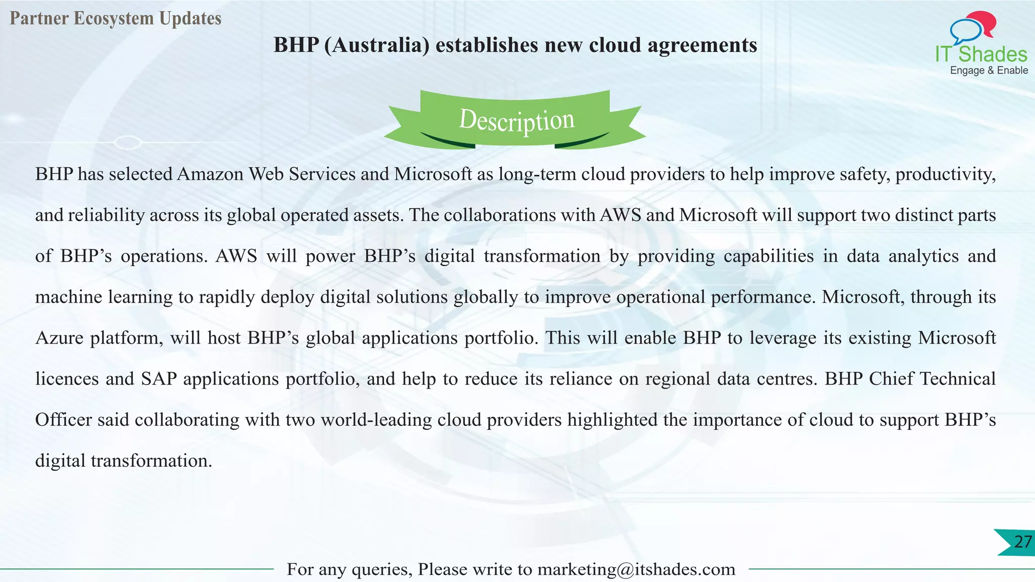 Partner Ecosystem Updates
IT Shades
Engage & Enable
BHP (Australia) establishes new cloud agreements
For any queries, Please write to marketing@itshades.com
27
BHP has selected Amazon Web Services and Microsoft as long-term cloud providers to help improve safety, productivity,
and reliability across its global operated assets. The collaborations with AWS and Microsoft will support two distinct parts
of BHP’s operations. AWS will power BHP’s digital transformation by providing capabilities in data analytics and
machine learning to rapidly deploy digital solutions globally to improve operational performance. Microsoft, through its
Azure platform, will host BHP’s global applications portfolio. This will enable BHP to leverage its existing Microsoft
licences and SAP applications portfolio, and help to reduce its reliance on regional data centres. BHP Chief Technical
Officer said collaborating with two world-leading cloud providers highlighted the importance of cloud to support BHP’s
digital transformation.
Description
 