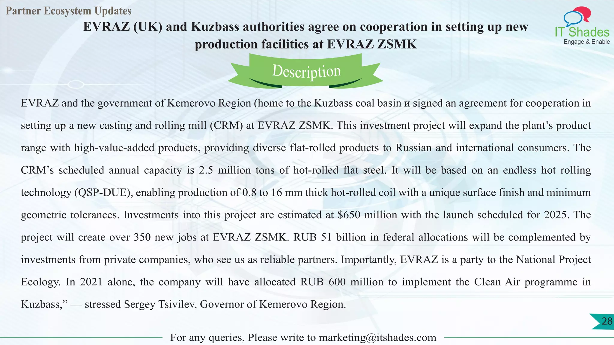 Partner Ecosystem Updates
IT Shades
Engage & Enable
EVRAZ (UK) and Kuzbass authorities agree on cooperation in setting up new
production facilities at EVRAZ ZSMK
For any queries, Please write to marketing@itshades.com
28
EVRAZ and the government of Kemerovo Region (home to the Kuzbass coal basin и signed an agreement for cooperation in
setting up a new casting and rolling mill (CRM) at EVRAZ ZSMK. This investment project will expand the plant’s product
range with high-value-added products, providing diverse flat-rolled products to Russian and international consumers. The
CRM’s scheduled annual capacity is 2.5 million tons of hot-rolled flat steel. It will be based on an endless hot rolling
technology (QSP-DUE), enabling production of 0.8 to 16 mm thick hot-rolled coil with a unique surface finish and minimum
geometric tolerances. Investments into this project are estimated at $650 million with the launch scheduled for 2025. The
project will create over 350 new jobs at EVRAZ ZSMK. RUB 51 billion in federal allocations will be complemented by
investments from private companies, who see us as reliable partners. Importantly, EVRAZ is a party to the National Project
Ecology. In 2021 alone, the company will have allocated RUB 600 million to implement the Clean Air programme in
Kuzbass,” — stressed Sergey Tsivilev, Governor of Kemerovo Region.
Description
 