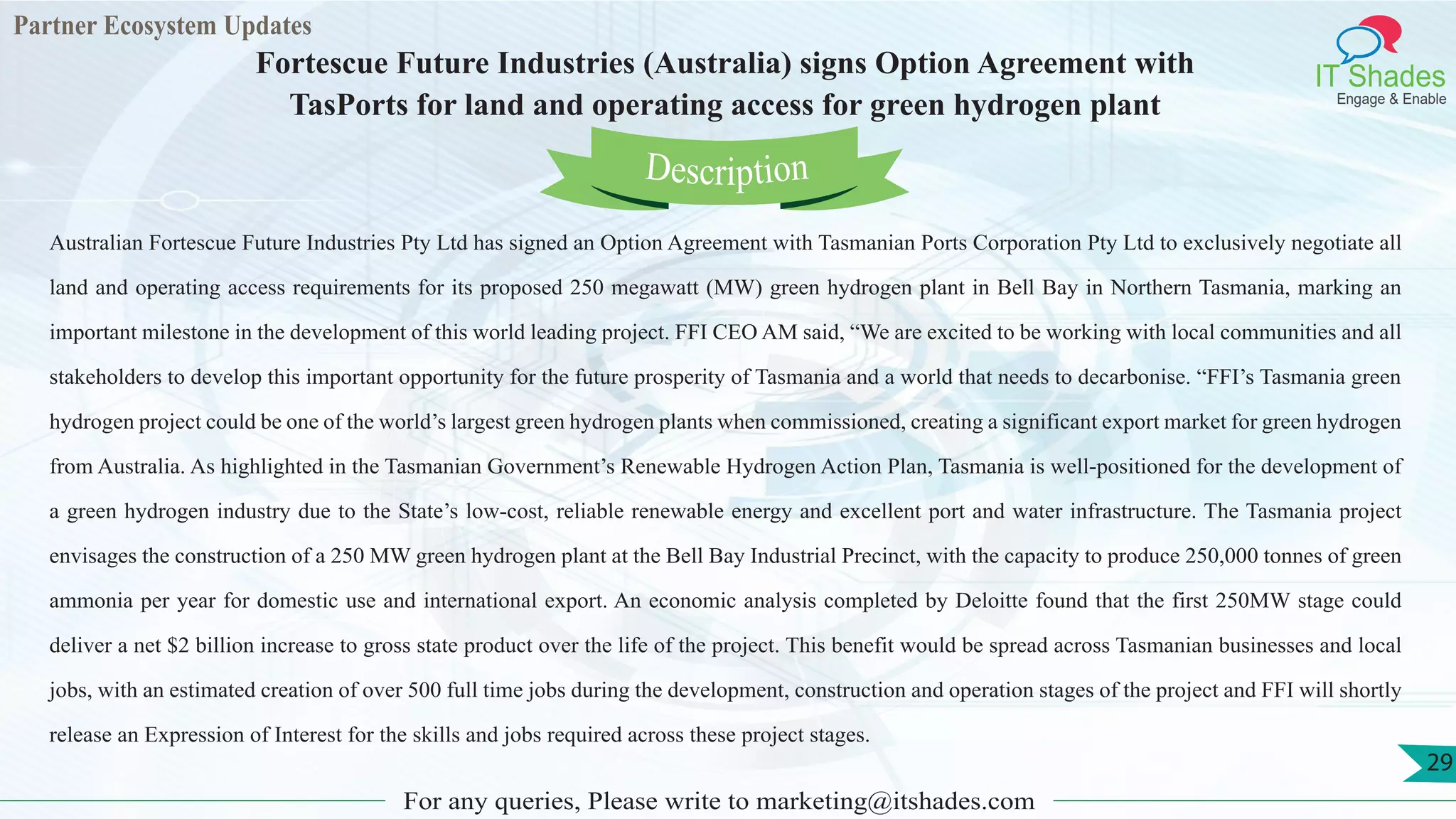 Partner Ecosystem Updates
IT Shades
Engage & Enable
Fortescue Future Industries (Australia) signs Option Agreement with
TasPorts for land and operating access for green hydrogen plant
For any queries, Please write to marketing@itshades.com
29
Australian Fortescue Future Industries Pty Ltd has signed an Option Agreement with Tasmanian Ports Corporation Pty Ltd to exclusively negotiate all
land and operating access requirements for its proposed 250 megawatt (MW) green hydrogen plant in Bell Bay in Northern Tasmania, marking an
important milestone in the development of this world leading project. FFI CEO AM said, “We are excited to be working with local communities and all
stakeholders to develop this important opportunity for the future prosperity of Tasmania and a world that needs to decarbonise. “FFI’s Tasmania green
hydrogen project could be one of the world’s largest green hydrogen plants when commissioned, creating a significant export market for green hydrogen
from Australia. As highlighted in the Tasmanian Government’s Renewable Hydrogen Action Plan, Tasmania is well-positioned for the development of
a green hydrogen industry due to the State’s low-cost, reliable renewable energy and excellent port and water infrastructure. The Tasmania project
envisages the construction of a 250 MW green hydrogen plant at the Bell Bay Industrial Precinct, with the capacity to produce 250,000 tonnes of green
ammonia per year for domestic use and international export. An economic analysis completed by Deloitte found that the first 250MW stage could
deliver a net $2 billion increase to gross state product over the life of the project. This benefit would be spread across Tasmanian businesses and local
jobs, with an estimated creation of over 500 full time jobs during the development, construction and operation stages of the project and FFI will shortly
release an Expression of Interest for the skills and jobs required across these project stages.
Description
 