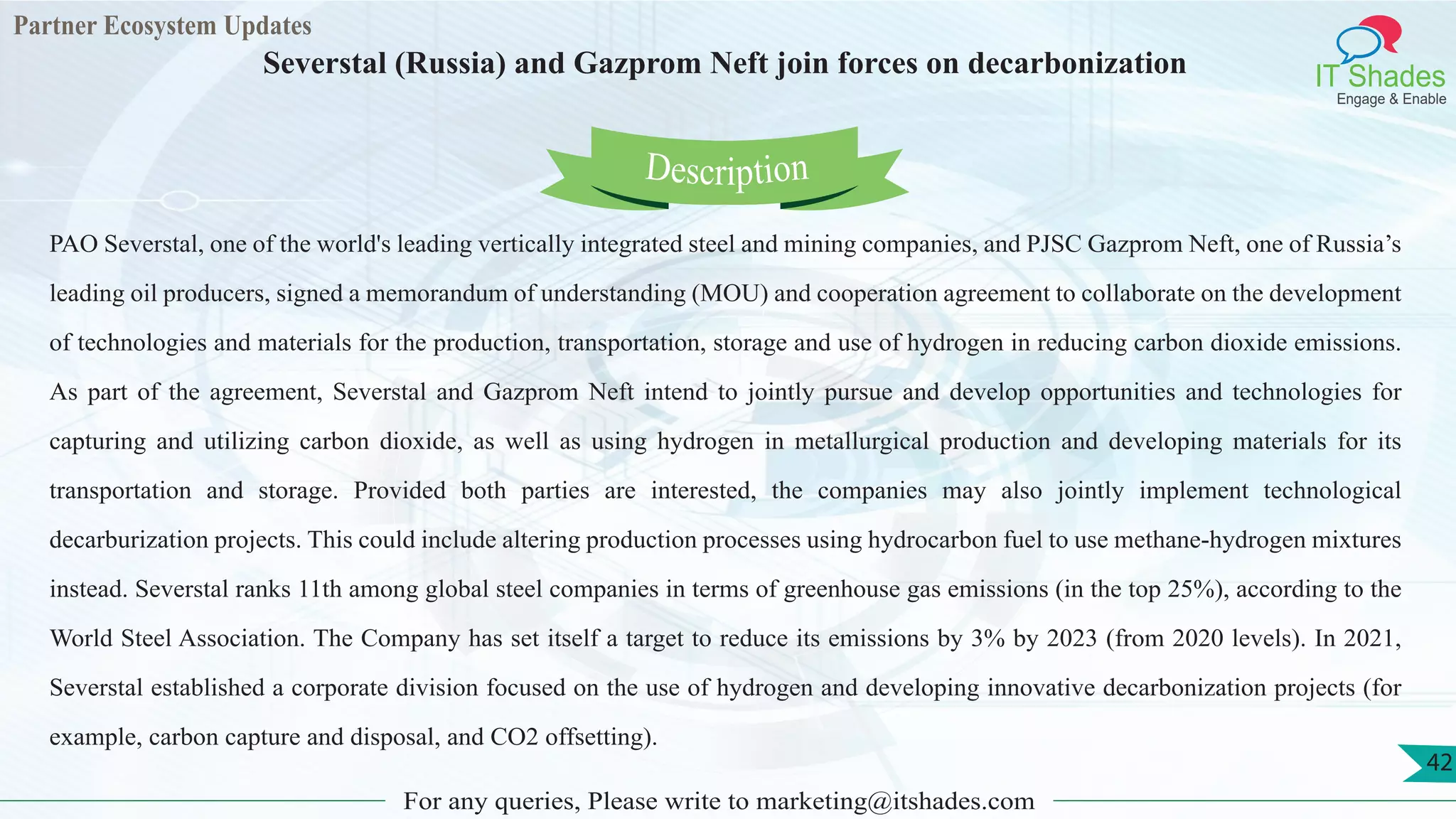 Partner Ecosystem Updates
IT Shades
Engage & Enable
Severstal (Russia) and Gazprom Neft join forces on decarbonization
For any queries, Please write to marketing@itshades.com
42
PAO Severstal, one of the world's leading vertically integrated steel and mining companies, and PJSC Gazprom Neft, one of Russia’s
leading oil producers, signed a memorandum of understanding (MOU) and cooperation agreement to collaborate on the development
of technologies and materials for the production, transportation, storage and use of hydrogen in reducing carbon dioxide emissions.
As part of the agreement, Severstal and Gazprom Neft intend to jointly pursue and develop opportunities and technologies for
capturing and utilizing carbon dioxide, as well as using hydrogen in metallurgical production and developing materials for its
transportation and storage. Provided both parties are interested, the companies may also jointly implement technological
decarburization projects. This could include altering production processes using hydrocarbon fuel to use methane-hydrogen mixtures
instead. Severstal ranks 11th among global steel companies in terms of greenhouse gas emissions (in the top 25%), according to the
World Steel Association. The Company has set itself a target to reduce its emissions by 3% by 2023 (from 2020 levels). In 2021,
Severstal established a corporate division focused on the use of hydrogen and developing innovative decarbonization projects (for
example, carbon capture and disposal, and CO2 offsetting).
Description
 