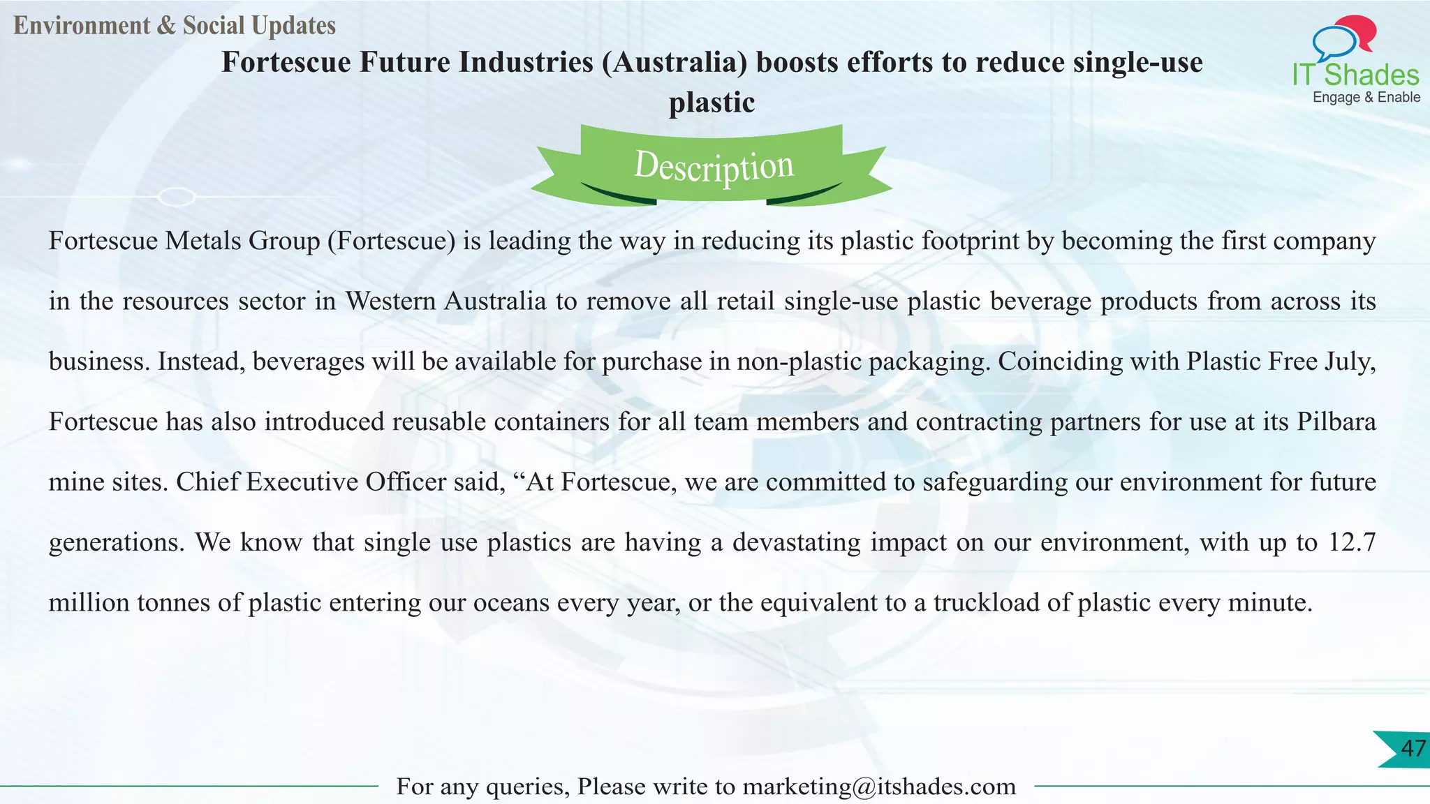 Environment & Social Updates
IT Shades
Engage & Enable
Fortescue Future Industries (Australia) boosts efforts to reduce single-use
plastic
For any queries, Please write to marketing@itshades.com
47
Fortescue Metals Group (Fortescue) is leading the way in reducing its plastic footprint by becoming the first company
in the resources sector in Western Australia to remove all retail single-use plastic beverage products from across its
business. Instead, beverages will be available for purchase in non-plastic packaging. Coinciding with Plastic Free July,
Fortescue has also introduced reusable containers for all team members and contracting partners for use at its Pilbara
mine sites. Chief Executive Officer said, “At Fortescue, we are committed to safeguarding our environment for future
generations. We know that single use plastics are having a devastating impact on our environment, with up to 12.7
million tonnes of plastic entering our oceans every year, or the equivalent to a truckload of plastic every minute.
Description
 